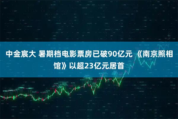 中金宸大 暑期档电影票房已破90亿元 《南京照相馆》以超23亿元居首