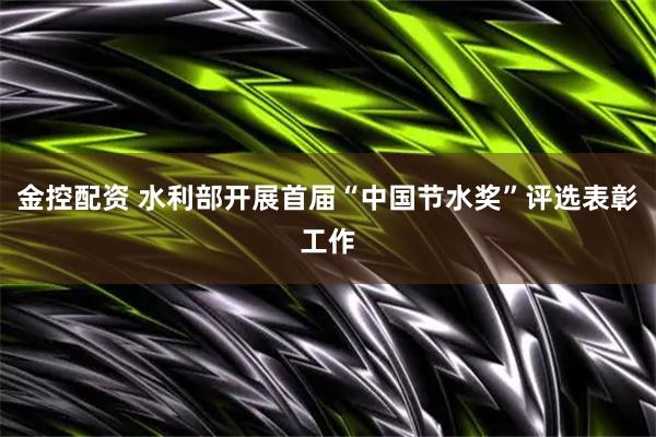 金控配资 水利部开展首届“中国节水奖”评选表彰工作