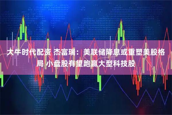 大牛时代配资 杰富瑞：美联储降息或重塑美股格局 小盘股有望跑赢大型科技股