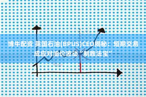 博牛配资 英国石油(BPUS)CEO揭秘：短期交易成应对油价波动“制胜法宝”