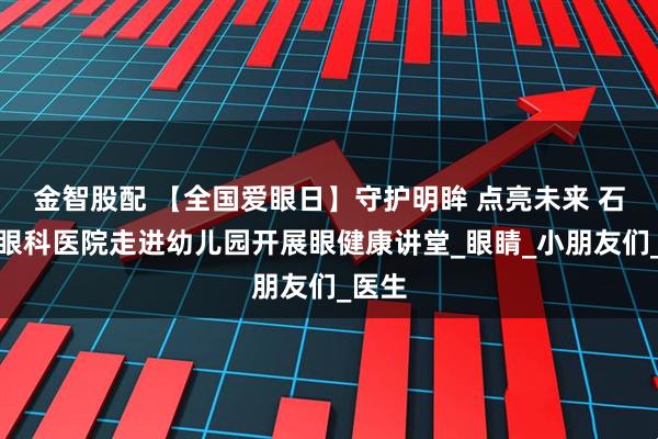 金智股配 【全国爱眼日】守护明眸 点亮未来 石家庄眼科医院走进幼儿园开展眼健康讲堂_眼睛_小朋友们_医生