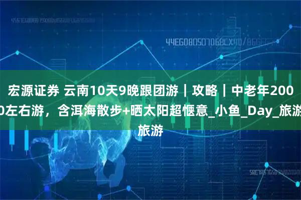 宏源证券 云南10天9晚跟团游｜攻略｜中老年2000左右游，含洱海散步+晒太阳超惬意_小鱼_Day_旅游