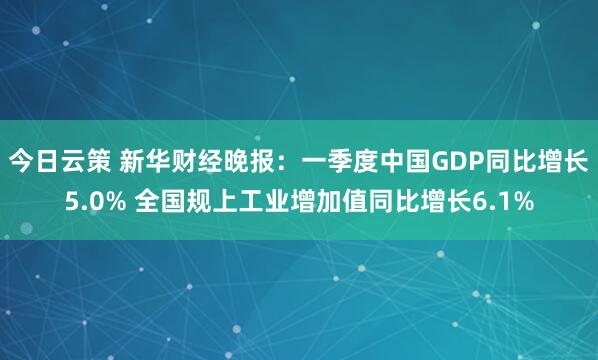 今日云策 新华财经晚报：一季度中国GDP同比增长5.0% 全国规上工业增加值同比增长6.1%