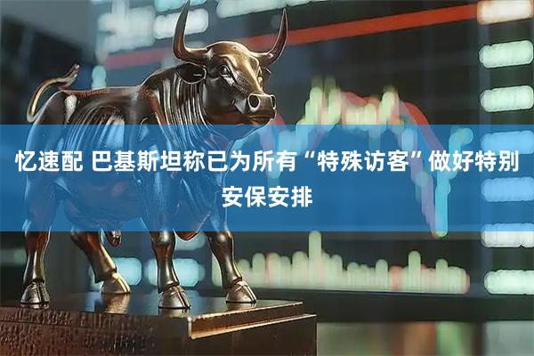 忆速配 巴基斯坦称已为所有“特殊访客”做好特别安保安排