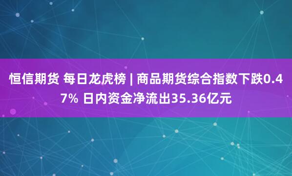 恒信期货 每日龙虎榜 | 商品期货综合指数下跌0.47% 日内资金净流出35.36亿元