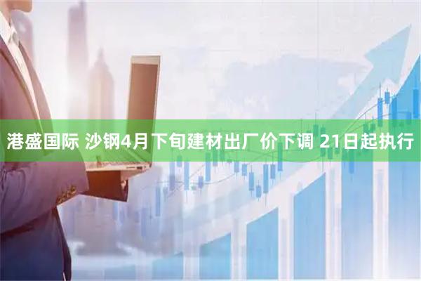 港盛国际 沙钢4月下旬建材出厂价下调 21日起执行
