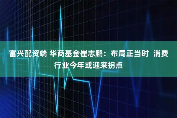 富兴配资端 华商基金崔志鹏：布局正当时  消费行业今年或迎来拐点