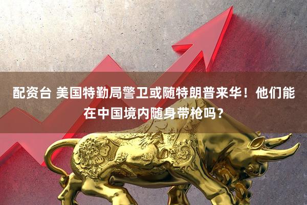 配资台 美国特勤局警卫或随特朗普来华！他们能在中国境内随身带枪吗？