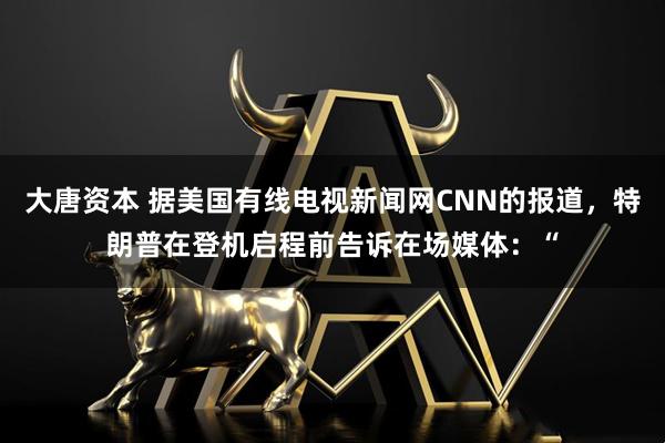 大唐资本 据美国有线电视新闻网CNN的报道，特朗普在登机启程前告诉在场媒体：“