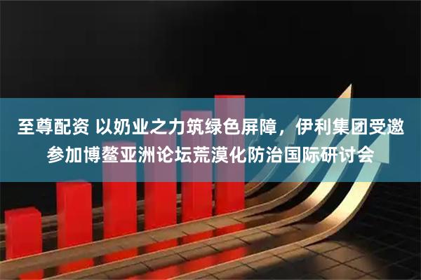 至尊配资 以奶业之力筑绿色屏障，伊利集团受邀参加博鳌亚洲论坛荒漠化防治国际研讨会
