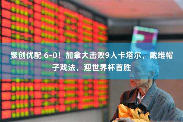 聚创优配 6-0！加拿大击败9人卡塔尔，戴维帽子戏法，迎世界杯首胜
