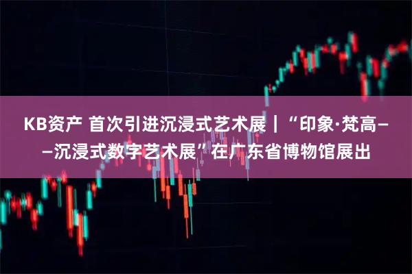 KB资产 首次引进沉浸式艺术展｜“印象·梵高——沉浸式数字艺术展”在广东省博物馆展出